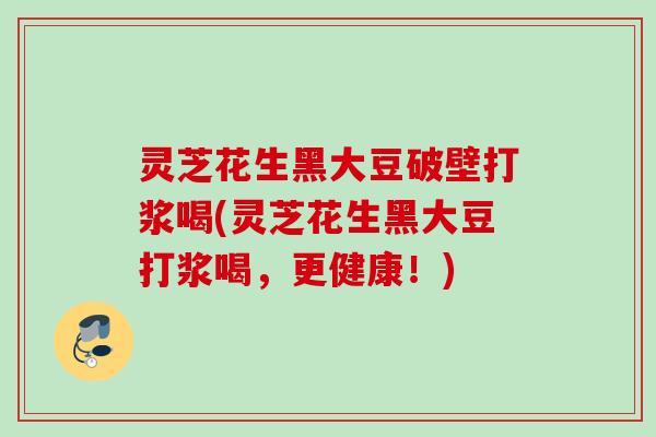 灵芝花生黑大豆破壁打浆喝(灵芝花生黑大豆打浆喝,更健康!) 灵芝花生黑大豆破壁打浆喝(灵芝花生黑大豆打浆喝,更健康!)