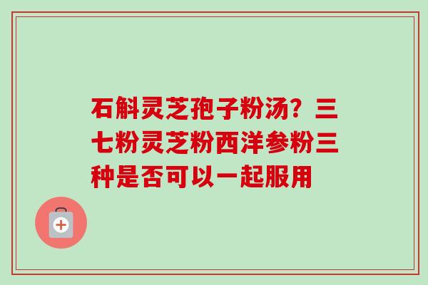 石斛灵芝孢子粉汤？三七粉灵芝粉西洋参粉三种是否可以一起服用