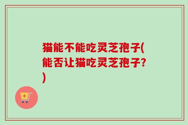 猫能不能吃灵芝孢子(能否让猫吃灵芝孢子?) 猫能不能吃灵芝孢子(能否让猫吃灵芝孢子?)