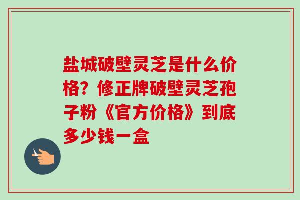 盐城破壁灵芝是什么价格?修正牌破壁灵芝孢子粉《官方价格》到底多少钱一盒 盐城破壁灵芝是什么价格?修正牌破壁灵芝孢子粉《官方价格》到底多少钱一盒