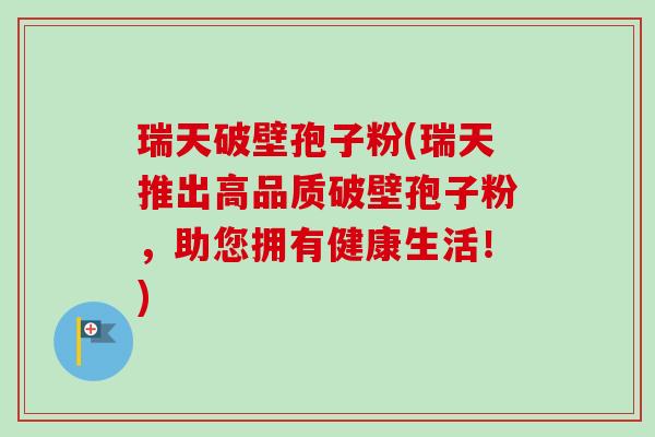 瑞天破壁孢子粉(瑞天推出高品质破壁孢子粉,助您拥有健康生活!) 瑞天破壁孢子粉(瑞天推出高品质破壁孢子粉,助您拥有健康生活!)