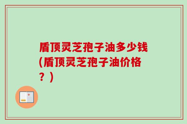 盾顶灵芝孢子油多少钱(盾顶灵芝孢子油价格?) 盾顶灵芝孢子油多少钱(盾顶灵芝孢子油价格?)