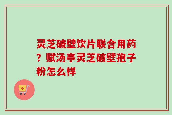 灵芝破壁饮片联合用药?赋汤亭灵芝破壁孢子粉怎么样 灵芝破壁饮片联合用药?赋汤亭灵芝破壁孢子粉怎么样