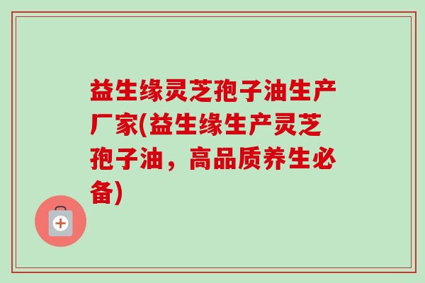 益生缘灵芝孢子油生产厂家(益生缘生产灵芝孢子油,高品质养生必备) 益生缘灵芝孢子油生产厂家(益生缘生产灵芝孢子油,高品质养生必备)