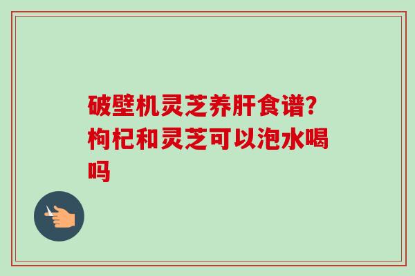 破壁机灵芝养食谱?枸杞和灵芝可以泡水喝吗 破壁机灵芝养食谱?枸杞和灵芝可以泡水喝吗