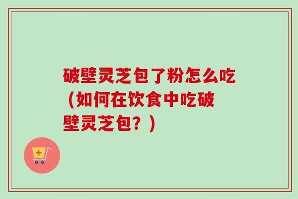 破壁灵芝包了粉怎么吃 (如何在饮食中吃破壁灵芝包?) 破壁灵芝包了粉怎么吃 (如何在饮食中吃破壁灵芝包?)
