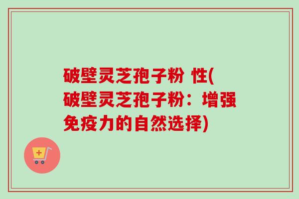 破壁灵芝孢子粉 性(破壁灵芝孢子粉:增强免疫力的自然选择) 破壁灵芝孢子粉 性(破壁灵芝孢子粉:增强免疫力的自然选择)