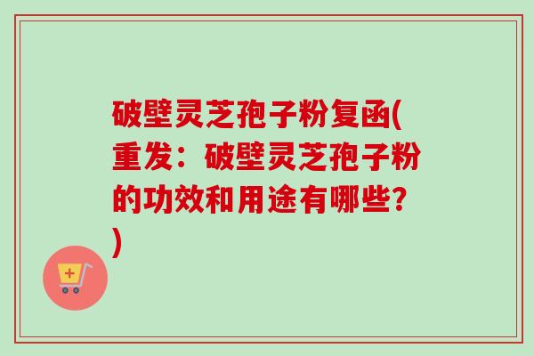 破壁灵芝孢子粉复函(重发：破壁灵芝孢子粉的功效和用途有哪些？)