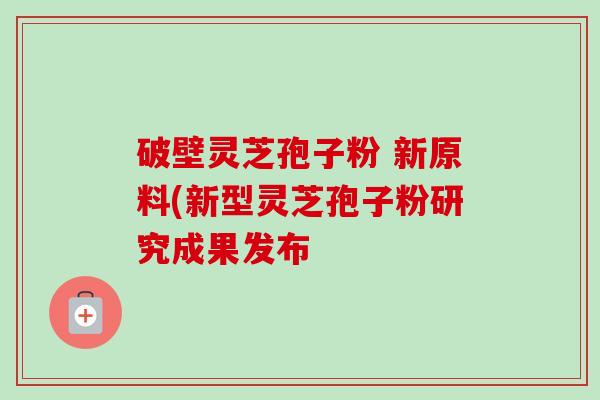 破壁灵芝孢子粉 新原料(新型灵芝孢子粉研究成果发布 破壁灵芝孢子粉 新原料(新型灵芝孢子粉研究成果发布