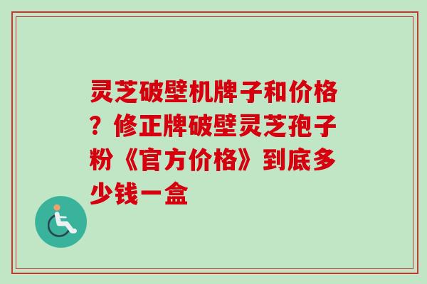 灵芝破壁机牌子和价格?修正牌破壁灵芝孢子粉《官方价格》到底多少钱一盒 灵芝破壁机牌子和价格?修正牌破壁灵芝孢子粉《官方价格》到底多少钱一盒