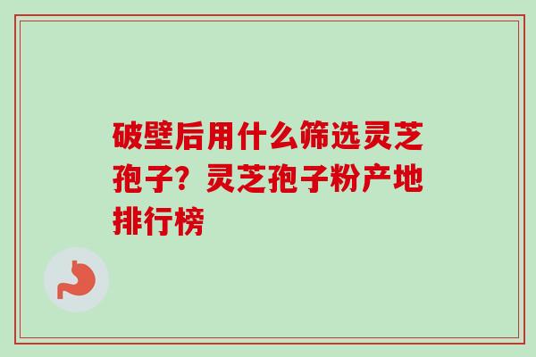 破壁后用什么筛选灵芝孢子？灵芝孢子粉产地排行榜