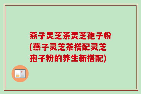 燕子灵芝茶灵芝孢子粉(燕子灵芝茶搭配灵芝孢子粉的养生新搭配) 燕子灵芝茶灵芝孢子粉(燕子灵芝茶搭配灵芝孢子粉的养生新搭配)
