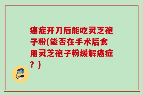 症开刀后能吃灵芝孢子粉(能否在手术后食用灵芝孢子粉缓解症？)