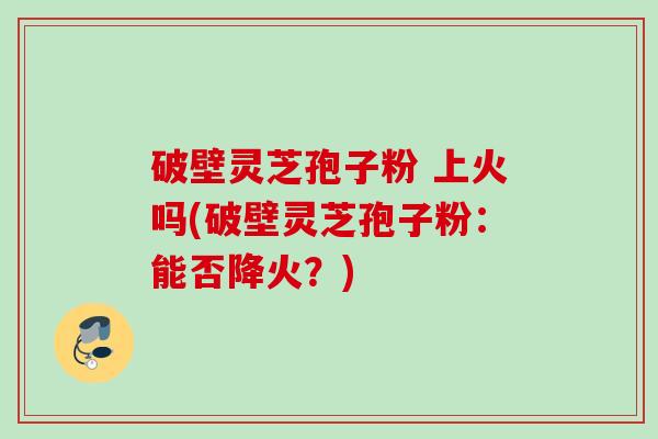 破壁灵芝孢子粉 上火吗(破壁灵芝孢子粉：能否降火？)