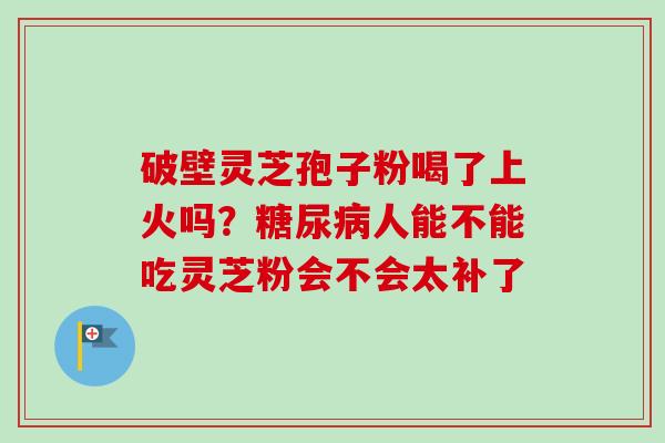 破壁灵芝孢子粉喝了上火吗?人能不能吃灵芝粉会不会太补了 破壁灵芝孢子粉喝了上火吗?人能不能吃灵芝粉会不会太补了
