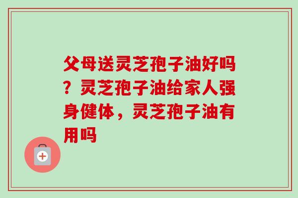 父母送灵芝孢子油好吗？灵芝孢子油给家人强身健体，灵芝孢子油有用吗
