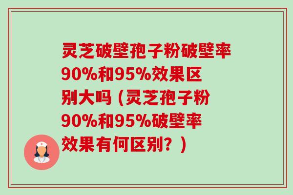 灵芝破壁孢子粉破壁率90%和95%效果区别大吗 (灵芝孢子粉90%和95%破壁率效果有何区别?) 灵芝破壁孢子粉破壁率90%和95%效果区别大吗 (灵芝孢子粉90%和95%破壁率效果有何区别?)