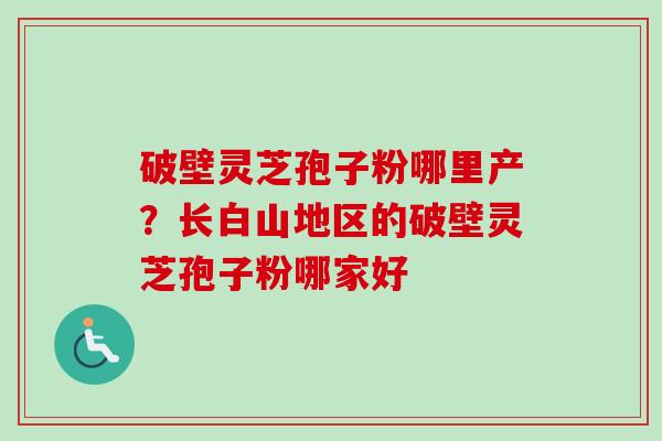 破壁灵芝孢子粉哪里产?长白山地区的破壁灵芝孢子粉哪家好 破壁灵芝孢子粉哪里产?长白山地区的破壁灵芝孢子粉哪家好