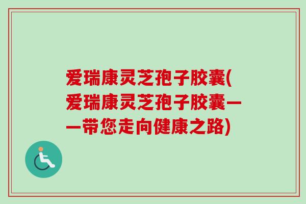 爱瑞康灵芝孢子胶囊(爱瑞康灵芝孢子胶囊——带您走向健康之路)