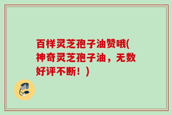 百样灵芝孢子油赞哦(神奇灵芝孢子油，无数好评不断！)
