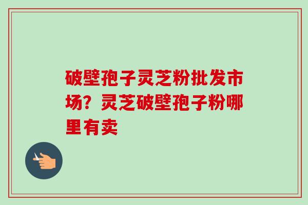 破壁孢子灵芝粉批发市场？灵芝破壁孢子粉哪里有卖