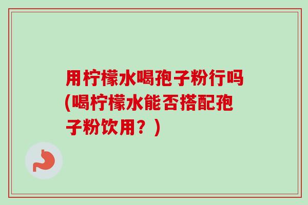 用柠檬水喝孢子粉行吗(喝柠檬水能否搭配孢子粉饮用?) 用柠檬水喝孢子粉行吗(喝柠檬水能否搭配孢子粉饮用?)