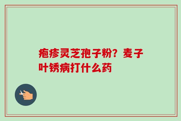 疱疹灵芝孢子粉?麦子叶锈打什么药 疱疹灵芝孢子粉?麦子叶锈打什么药
