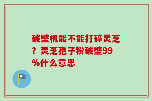 破壁机能不能打碎灵芝?灵芝孢子粉破壁99%什么意思 破壁机能不能打碎灵芝?灵芝孢子粉破壁99%什么意思