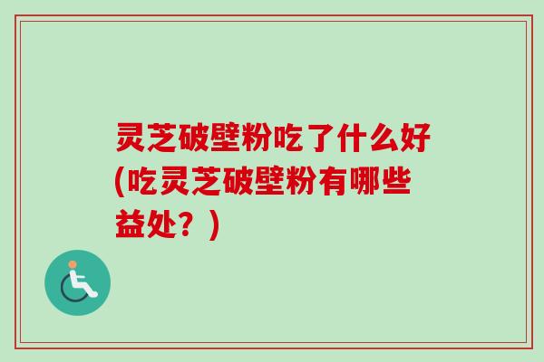 灵芝破壁粉吃了什么好(吃灵芝破壁粉有哪些益处？)
