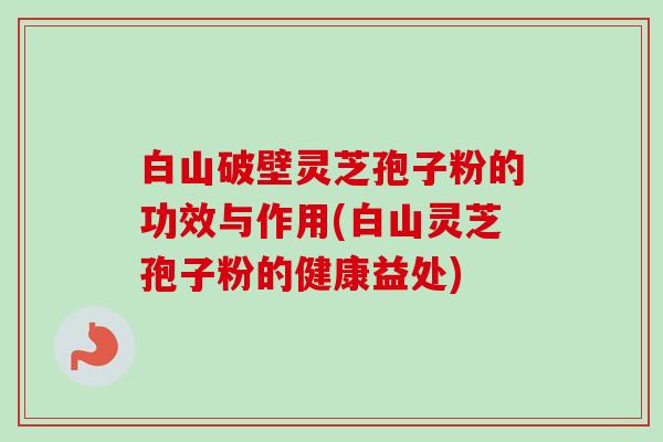 白山破壁灵芝孢子粉的功效与作用(白山灵芝孢子粉的健康益处)