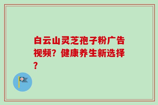 白云山灵芝孢子粉广告视频?健康养生新选择? 白云山灵芝孢子粉广告视频?健康养生新选择?