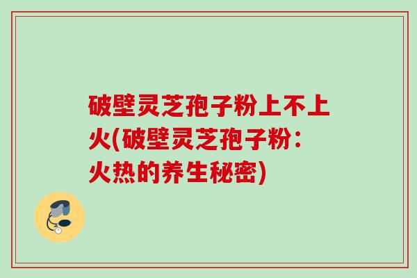 破壁灵芝孢子粉上不上火(破壁灵芝孢子粉：火热的养生秘密)