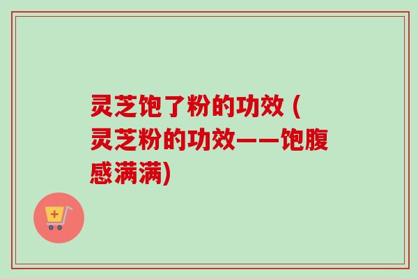 灵芝饱了粉的功效 (灵芝粉的功效——饱腹感满满) 灵芝饱了粉的功效 (灵芝粉的功效——饱腹感满满)