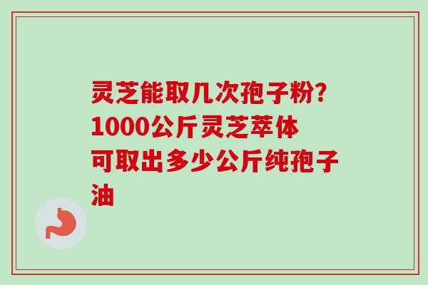 灵芝能取几次孢子粉?1000公斤灵芝萃体可取出多少公斤纯孢子油 灵芝能取几次孢子粉?1000公斤灵芝萃体可取出多少公斤纯孢子油
