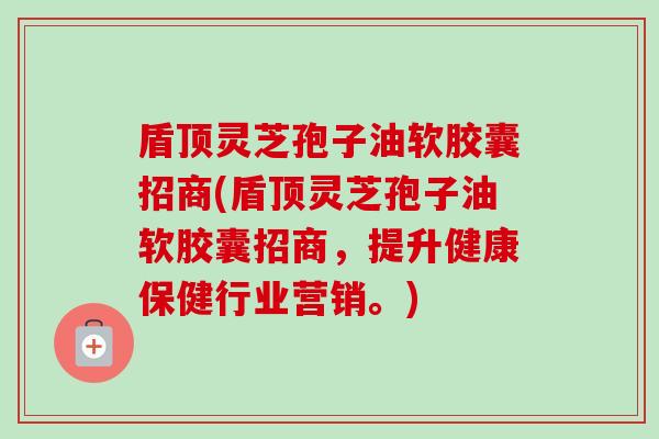 盾顶灵芝孢子油软胶囊招商(盾顶灵芝孢子油软胶囊招商,提升健康保健行业营销。) 盾顶灵芝孢子油软胶囊招商(盾顶灵芝孢子油软胶囊招商,提升健康保健行业营销。)