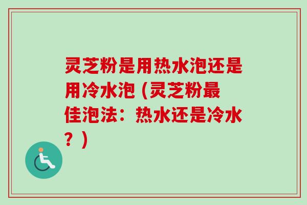 灵芝粉是用热水泡还是用冷水泡 (灵芝粉佳泡法:热水还是冷水?) 灵芝粉是用热水泡还是用冷水泡 (灵芝粉佳泡法:热水还是冷水?)