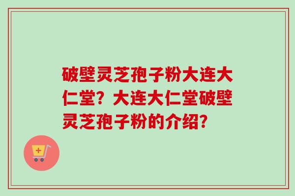 破壁灵芝孢子粉大连大仁堂?大连大仁堂破壁灵芝孢子粉的介绍? 破壁灵芝孢子粉大连大仁堂?大连大仁堂破壁灵芝孢子粉的介绍?