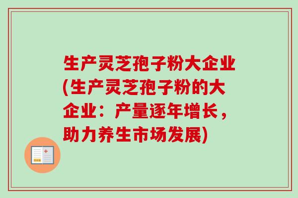 生产灵芝孢子粉大企业(生产灵芝孢子粉的大企业：产量逐年增长，助力养生市场发展)