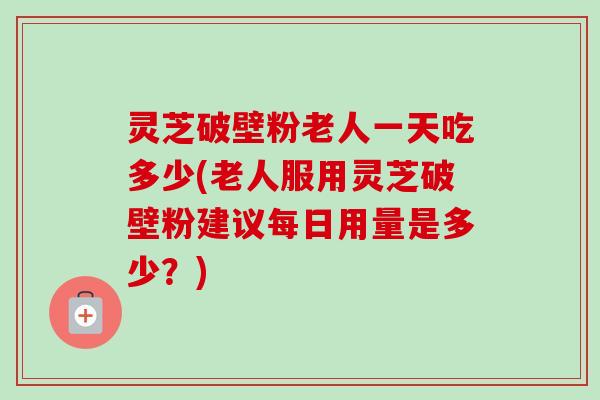 灵芝破壁粉老人一天吃多少(老人服用灵芝破壁粉建议每日用量是多少?) 灵芝破壁粉老人一天吃多少(老人服用灵芝破壁粉建议每日用量是多少?)