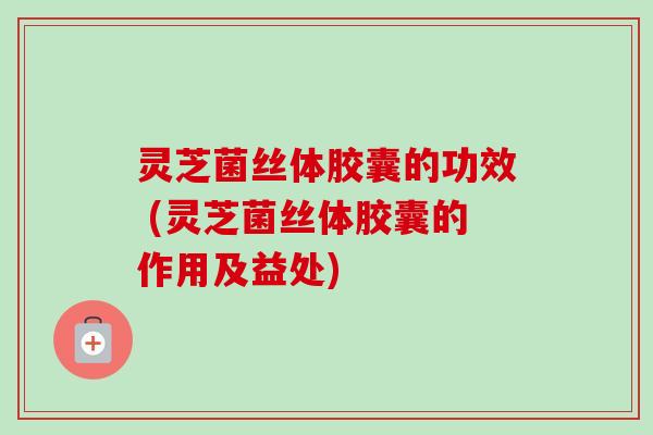 灵芝菌丝体胶囊的功效 (灵芝菌丝体胶囊的作用及益处)