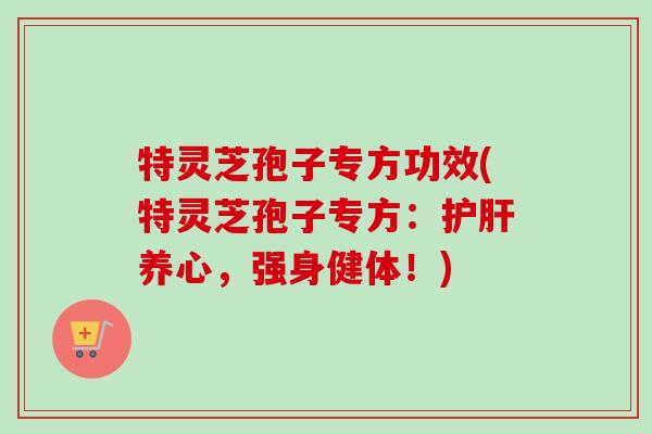 特灵芝孢子专方功效(特灵芝孢子专方：养心，强身健体！)