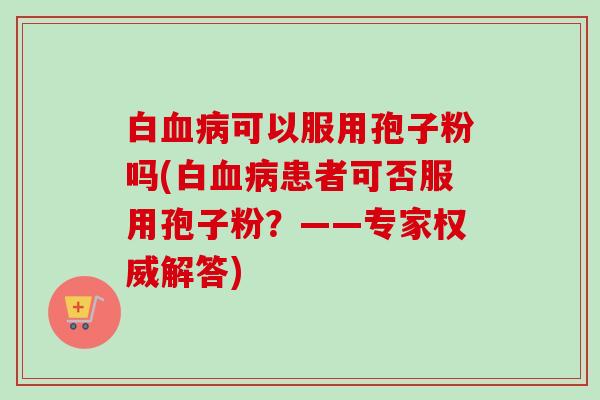 白可以服用孢子粉吗(白患者可否服用孢子粉?——专家权威解答) 白可以服用孢子粉吗(白患者可否服用孢子粉?——专家权威解答)