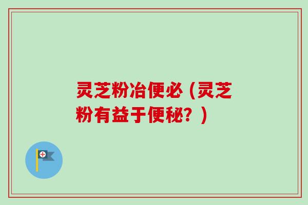 灵芝粉冶便必 (灵芝粉有益于?) 灵芝粉冶便必 (灵芝粉有益于?)