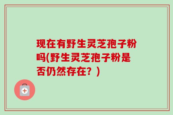 现在有野生灵芝孢子粉吗(野生灵芝孢子粉是否仍然存在?) 现在有野生灵芝孢子粉吗(野生灵芝孢子粉是否仍然存在?)