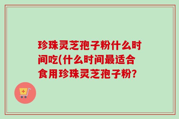 珍珠灵芝孢子粉什么时间吃(什么时间适合食用珍珠灵芝孢子粉? 珍珠灵芝孢子粉什么时间吃(什么时间适合食用珍珠灵芝孢子粉?