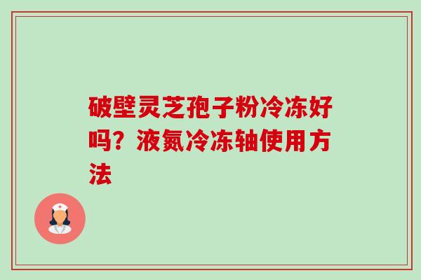 破壁灵芝孢子粉冷冻好吗?液氮冷冻轴使用方法 破壁灵芝孢子粉冷冻好吗?液氮冷冻轴使用方法