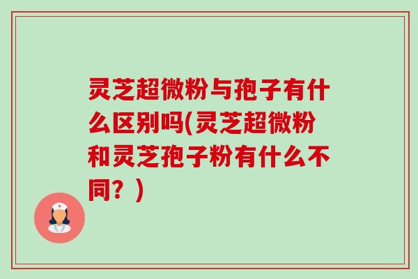 灵芝超微粉与孢子有什么区别吗(灵芝超微粉和灵芝孢子粉有什么不同?) 灵芝超微粉与孢子有什么区别吗(灵芝超微粉和灵芝孢子粉有什么不同?)