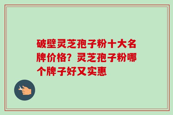 破壁灵芝孢子粉十大名牌价格?灵芝孢子粉哪个牌子好又实惠 破壁灵芝孢子粉十大名牌价格?灵芝孢子粉哪个牌子好又实惠