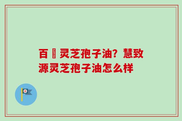 百渼灵芝孢子油？慧致源灵芝孢子油怎么样