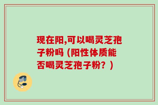 现在阳,可以喝灵芝孢子粉吗 (阳性体质能否喝灵芝孢子粉?) 现在阳,可以喝灵芝孢子粉吗 (阳性体质能否喝灵芝孢子粉?)